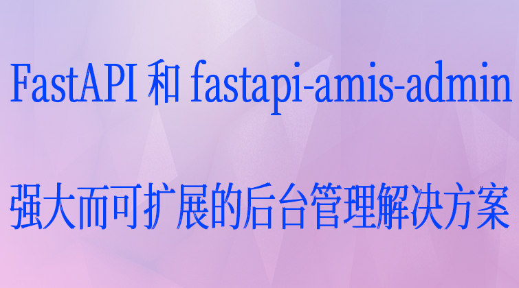FastAPI 和 fastapi-amis-admin：强大而可扩展的后台管理解决方案！
